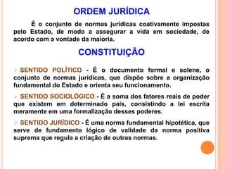 ORDEM JURÍDICA
É o conjunto de normas jurídicas coativamente impostas
pelo Estado, de modo a assegurar a vida em sociedade, de
acordo com a vontade da maioria.
CONSTITUIÇÃO
 SENTIDO POLÍTICO - É o documento formal e solene, o
conjunto de normas jurídicas, que dispõe sobre a organização
fundamental do Estado e orienta seu funcionamento.
 SENTIDO SOCIOLÓGICO - É a soma dos fatores reais de poder
que existem em determinado país, consistindo a lei escrita
meramente em uma formalização desses poderes.
 SENTIDO JURÍDICO - É uma norma fundamental hipotética, que
serve de fundamento lógico de validade da norma positiva
suprema que regula a criação de outras normas.
 