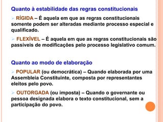 Quanto à estabilidade das regras constitucionais
 RÍGIDA – É aquela em que as regras constitucionais
somente podem ser alteradas mediante processo especial e
qualificado.
 FLEXÍVEL – É aquela em que as regras constitucionais são
passíveis de modificações pelo processo legislativo comum.
Quanto ao modo de elaboração
 POPULAR (ou democrática) – Quando elaborada por uma
Assembleia Constituinte, composta por representantes
eleitos pelo povo.
 OUTORGADA (ou imposta) – Quando o governante ou
pessoa designada elabora o texto constitucional, sem a
participação do povo.
 