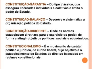 CONSTITUIÇÃO-GARANTIA – Do tipo clássico, que
assegura liberdades individuais e coletivas e limita o
poder do Estado.
CONSTITUIÇÃO-BALANÇO – Descreve e sistematiza a
organização política do Estado.
CONSTITUIÇÃO-DIRIGENTE – Onde as normas
estabelecem diretrizes para o exercício do poder, de
forma a atingir objetivos políticos, sociais e econômicos.
CONSTITUCIONALISMO – É o movimento de caráter
político e jurídico, de cunho liberal, cujo objetivo é o
estabelecimento de Estados de direitos baseados em
regimes constitucionais.
 