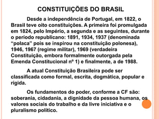 CONSTITUIÇÕES DO BRASIL
Desde a independência de Portugal, em 1822, o
Brasil teve oito constituições. A primeira foi promulgada
em 1824, pelo Império, a segunda e as seguintes, durante
o período republicano: 1891, 1934, 1937 (denominada
“polaca” pois se inspirou na constituição polonesa),
1946, 1967 (regime militar), 1969 (verdadeira
Constituição, embora formalmente outorgada pela
Emenda Constitucional nº 1) e finalmente, a de 1988.
A atual Constituição Brasileira pode ser
classificada como formal, escrita, dogmática, popular e
rígida.
Os fundamentos do poder, conforme a CF são:
soberania, cidadania, a dignidade da pessoa humana, os
valores sociais do trabalho e da livre iniciativa e o
pluralismo político.
 