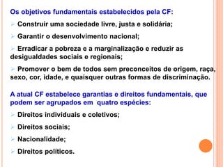 Os objetivos fundamentais estabelecidos pela CF:
 Construir uma sociedade livre, justa e solidária;
 Garantir o desenvolvimento nacional;
 Erradicar a pobreza e a marginalização e reduzir as
desigualdades sociais e regionais;
 Promover o bem de todos sem preconceitos de origem, raça,
sexo, cor, idade, e quaisquer outras formas de discriminação.
A atual CF estabelece garantias e direitos fundamentais, que
podem ser agrupados em quatro espécies:
 Direitos individuais e coletivos;
 Direitos sociais;
 Nacionalidade;
 Direitos políticos.
 