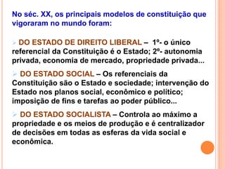 No séc. XX, os principais modelos de constituição que
vigoraram no mundo foram:
 DO ESTADO DE DIREITO LIBERAL – 1º- o único
referencial da Constituição é o Estado; 2º- autonomia
privada, economia de mercado, propriedade privada...
 DO ESTADO SOCIAL – Os referenciais da
Constituição são o Estado e sociedade; intervenção do
Estado nos planos social, econômico e político;
imposição de fins e tarefas ao poder público...
 DO ESTADO SOCIALISTA – Controla ao máximo a
propriedade e os meios de produção e é centralizador
de decisões em todas as esferas da vida social e
econômica.
 