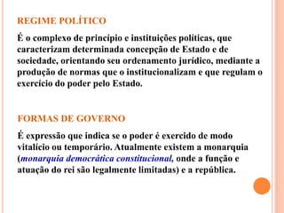 REGIME POLÍTICO
É o complexo de princípio e instituições políticas, que
caracterizam determinada concepção de Estado e de
sociedade, orientando seu ordenamento jurídico, mediante a
produção de normas que o institucionalizam e que regulam o
exercício do poder pelo Estado.
FORMAS DE GOVERNO
É expressão que indica se o poder é exercido de modo
vitalício ou temporário. Atualmente existem a monarquia
(monarquia democrática constitucional, onde a função e
atuação do rei são legalmente limitadas) e a república.
 