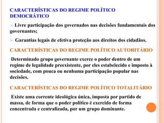 CARACTERÍSTICAS DO REGIME POLÍTICO
DEMOCRÁTICO
 Livre participação dos governados nas decisões fundamentais dos
governantes;
 Garantias legais de efetiva proteção aos direitos dos cidadãos.
CARACTERÍSTICAS DO REGIME POLÍTICO AUTORITÁRIO
Determinado grupo governante exerce o poder dentro de um
regime de legalidade preexistente, por eles estabelecido e imposto à
sociedade, com pouca ou nenhuma participação popular nas
decisões.
CARACTERÍSTICAS DO REGIME POLÍTICO TOTALITÁRIO
Existe uma corrente ideológica única, imposta por partido de
massa, de forma que o poder político é exercido de forma
concentrada e centralizada, por um grupo dominante.
 