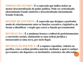 FORMAS DE ESTADO – É a expressão que indica maior ou
menor descentralização do poder político. Pode ser centralizada
(denominada Estado unitário) e descentralizada (denominada
Estado Federal).
REGIME DE GOVERNO – É expressão que designa o particular
modo de relacionamento entre as funções executiva e legislativa, de
forma a identificar o órgão que exerce a função governamental.
REVOLUÇÃO – É a mudança brusca e radical de posicionamentos
e convicções sociais, eliminando-se uma ordem jurídica e
instaurando-se uma nova, por meio ilegal.
REVOLUÇÃO POLÍTICA – É a ruptura repentina, violenta ou
pacífica, com a ordem jurídica anterior, mediante a qual os antigos
governantes são depostos e as instituições existentes são alteradas.
 