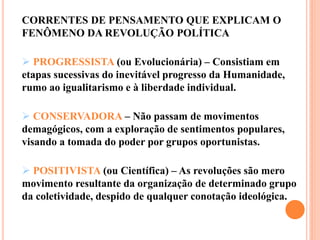 CORRENTES DE PENSAMENTO QUE EXPLICAM O
FENÔMENO DA REVOLUÇÃO POLÍTICA
 PROGRESSISTA (ou Evolucionária) – Consistiam em
etapas sucessivas do inevitável progresso da Humanidade,
rumo ao igualitarismo e à liberdade individual.
 CONSERVADORA – Não passam de movimentos
demagógicos, com a exploração de sentimentos populares,
visando a tomada do poder por grupos oportunistas.
 POSITIVISTA (ou Científica) – As revoluções são mero
movimento resultante da organização de determinado grupo
da coletividade, despido de qualquer conotação ideológica.
 
