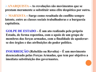 GOLPE DE ESTADO – É um ato realizado pelo próprio
Estado, de forma repentina, com o apoio de um grupo de
membros das forças armadas, com a finalidade de apoderar-
se dos órgãos e das atribuições do poder político.
INSURREIÇÃO (Rebelião ou Revolta) – É um movimento
desencadeado pelas Forças Armadas, que tem por objetivo a
imediata substituição dos governantes.
ANARQUISTA – As revoluções são movimentos que se
prestam meramente a substituir uma elite despótica por outra.
 MARXISTA – Surge como resultado do conflito sempre
latente, entre as classes sociais trabalhadoras e a burguesia
capitalista.
 
