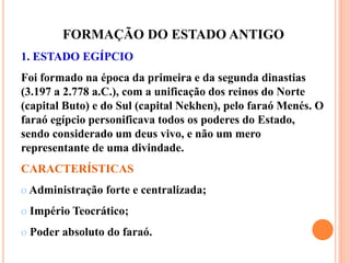 FORMAÇÃO DO ESTADO ANTIGO
1. ESTADO EGÍPCIO
Foi formado na época da primeira e da segunda dinastias
(3.197 a 2.778 a.C.), com a unificação dos reinos do Norte
(capital Buto) e do Sul (capital Nekhen), pelo faraó Menés. O
faraó egípcio personificava todos os poderes do Estado,
sendo considerado um deus vivo, e não um mero
representante de uma divindade.
CARACTERÍSTICAS
o Administração forte e centralizada;
o Império Teocrático;
o Poder absoluto do faraó.
 