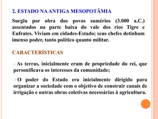 CARACTERÍSTICAS
2. ESTADO NAANTIGA MESOPOTÂMIA
Surgiu por obra dos povos sumérios (3.000 a.C.)
assentados na parte baixa do vale dos rios Tigre e
Eufrates. Viviam em cidades-Estado; seus chefes detinham
imenso poder, tanto político quanto militar.
o As terras, inicialmente eram de propriedade do rei, que
personificava os interesses da comunidade;
o O poder do Estado era inicialmente dirigido para
organizar a sociedade com o objetivo de construir canais de
irrigação e outras obras coletivas necessárias à agricultura.
 