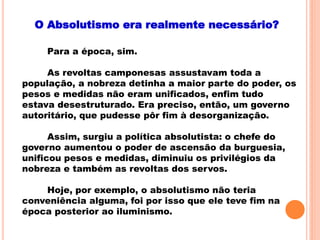 O Absolutismo era realmente necessário?
Para a época, sim.
As revoltas camponesas assustavam toda a
população, a nobreza detinha a maior parte do poder, os
pesos e medidas não eram unificados, enfim tudo
estava desestruturado. Era preciso, então, um governo
autoritário, que pudesse pôr fim à desorganização.
Assim, surgiu a política absolutista: o chefe do
governo aumentou o poder de ascensão da burguesia,
unificou pesos e medidas, diminuiu os privilégios da
nobreza e também as revoltas dos servos.
Hoje, por exemplo, o absolutismo não teria
conveniência alguma, foi por isso que ele teve fim na
época posterior ao iluminismo.
 