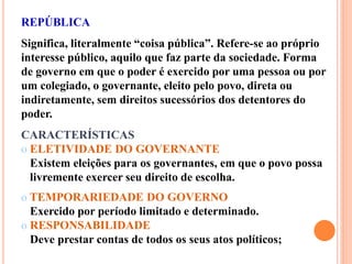 REPÚBLICA
Significa, literalmente “coisa pública”. Refere-se ao próprio
interesse público, aquilo que faz parte da sociedade. Forma
de governo em que o poder é exercido por uma pessoa ou por
um colegiado, o governante, eleito pelo povo, direta ou
indiretamente, sem direitos sucessórios dos detentores do
poder.
CARACTERÍSTICAS
o ELETIVIDADE DO GOVERNANTE
Existem eleições para os governantes, em que o povo possa
livremente exercer seu direito de escolha.
o TEMPORARIEDADE DO GOVERNO
Exercido por período limitado e determinado.
o RESPONSABILIDADE
Deve prestar contas de todos os seus atos políticos;
 