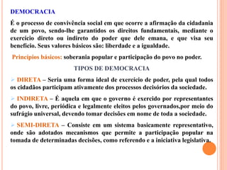 DEMOCRACIA
É o processo de convivência social em que ocorre a afirmação da cidadania
de um povo, sendo-lhe garantidos os direitos fundamentais, mediante o
exercício direto ou indireto do poder que dele emana, e que visa seu
benefício. Seus valores básicos são: liberdade e a igualdade.
Princípios básicos: soberania popular e participação do povo no poder.
TIPOS DE DEMOCRACIA
 DIRETA – Seria uma forma ideal de exercício de poder, pela qual todos
os cidadãos participam ativamente dos processos decisórios da sociedade.
 INDIRETA – É aquela em que o governo é exercido por representantes
do povo, livre, periódica e legalmente eleitos pelos governados,por meio do
sufrágio universal, devendo tomar decisões em nome de toda a sociedade.
 SEMI-DIRETA – Consiste em um sistema basicamente representativo,
onde são adotados mecanismos que permite a participação popular na
tomada de determinadas decisões, como referendo e a iniciativa legislativa.
 