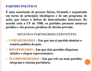 PARTIDO POLÍTICO
É uma associação de pessoas físicas, formada e organizada
em torno de princípios ideológicos e de um programa de
ação, que busca a defesa de determinados interesses. De
acordo com a CF de 1988, os partidos possuem natureza
jurídica e são pessoas jurídicas de direito privado.
SISTEMAS PARTIDÁRIOS EXISTENTES
 UNIPARTIDÁRIO – Em que um só partido domina o
cenário político do país.
 BIPARTIDÁRIO – Em que dois partidos disputam
eleições e elegem representantes.
 PLURIPARTIDÁRIO – Em que três ou mais partidos
integram o sistema partidário.
 