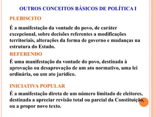 PLEBISCITO
É a manifestação da vontade do povo, de caráter
excepcional, sobre decisões referentes a modificações
territoriais, alterações da forma de governo e mudanças na
estrutura do Estado.
OUTROS CONCEITOS BÁSICOS DE POLÍTICA I
REFERENDO
É uma manifestação da vontade do povo, destinada à
aprovação ou desaprovação de um ato normativo, uma lei
ordinária, ou um ato jurídico.
INICIATIVA POPULAR
É a manifestação direta de um número limitado de eleitores,
destinada a apreciar revisão total ou parcial da Constituição,
ou a propor novo texto.
 