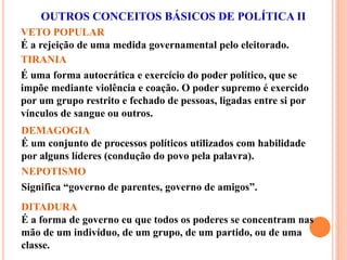 VETO POPULAR
É a rejeição de uma medida governamental pelo eleitorado.
TIRANIA
É uma forma autocrática e exercício do poder político, que se
impõe mediante violência e coação. O poder supremo é exercido
por um grupo restrito e fechado de pessoas, ligadas entre si por
vínculos de sangue ou outros.
OUTROS CONCEITOS BÁSICOS DE POLÍTICA II
NEPOTISMO
Significa “governo de parentes, governo de amigos”.
DEMAGOGIA
É um conjunto de processos políticos utilizados com habilidade
por alguns líderes (condução do povo pela palavra).
DITADURA
É a forma de governo eu que todos os poderes se concentram nas
mão de um indivíduo, de um grupo, de um partido, ou de uma
classe.
 