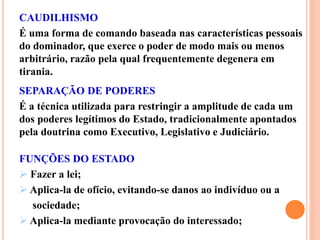 CAUDILHISMO
É uma forma de comando baseada nas características pessoais
do dominador, que exerce o poder de modo mais ou menos
arbitrário, razão pela qual frequentemente degenera em
tirania.
SEPARAÇÃO DE PODERES
É a técnica utilizada para restringir a amplitude de cada um
dos poderes legítimos do Estado, tradicionalmente apontados
pela doutrina como Executivo, Legislativo e Judiciário.
FUNÇÕES DO ESTADO
 Fazer a lei;
 Aplica-la de ofício, evitando-se danos ao indivíduo ou a
sociedade;
 Aplica-la mediante provocação do interessado;
 