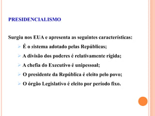 PRESIDENCIALISMO
Surgiu nos EUA e apresenta as seguintes características:
 É o sistema adotado pelas Repúblicas;
 A divisão dos poderes é relativamente rígida;
 A chefia do Executivo é unipessoal;
 O presidente da República é eleito pelo povo;
 O órgão Legislativo é eleito por período fixo.
 
