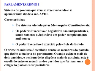 PARLAMENTARISMO I
Sistema de governo que vem se desenvolvendo e se
aprimorando desde o séc. XVIII.
Características
 É o sistema adotado pelas Monarquias Constitucionais;
 Os poderes Executivo e Legislativo são independentes,
sendo somente o Judiciário um poder completamente
autônomo;
 O poder Executivo é exercido pelo chefe do Estado.
O primeiro ministro é escolhido dentre os membros do partido
que detêm a maioria no parlamento. Quando existem mais de
dois partidos, e nenhum deles dispõe a maioria absoluta, este é
escolhido entre os membros dos partidos que formam uma
coligação parlamentar partidária.
 