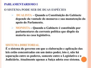 PARLAMENTARISMO I
O SISTEMA PODE SER DE DUAS ESPÉCIES
 DUALISTA – Quando a Constituição do Gabinete
depende da vontade do monarca e sua manutenção do
apoio do Parlamento.
 MONISTA – Quando o Gabinete é constituído por
parlamentares da corrente política que dispõe da
maioria na casa legislativa.
SISTEMA DIRETORIAL
É o sistema de governo em que a elaboração e aplicação das
leis estão concentradas em um único poder, isto é, não há
separação entre os poderes, somente entre o Legislativo e o
Judiciário. Atualmente apenas a Suíça adota esse sistema.
 