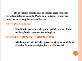 Os governos atuais, que mesclam elementos do
Presidencialismo com do Parlamentarismo, procuram
incorporar as seguintes tendências:
NACIONALIZAÇÃO
 Tendência crescente do poder público, com forte
utilização de recursos tecnológicos.
FORTALECIMENTO DEMOCRÁTICO
 Mudança de atitude dos governantes, no sentido de
atender às novas exigências da vida social.
 