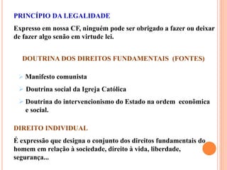 PRINCÍPIO DA LEGALIDADE
Expresso em nossa CF, ninguém pode ser obrigado a fazer ou deixar
de fazer algo senão em virtude lei.
DOUTRINA DOS DIREITOS FUNDAMENTAIS (FONTES)
 Manifesto comunista
 Doutrina social da Igreja Católica
 Doutrina do intervencionismo do Estado na ordem econômica
e social.
DIREITO INDIVIDUAL
É expressão que designa o conjunto dos direitos fundamentais do
homem em relação à sociedade, direito à vida, liberdade,
segurança...
 