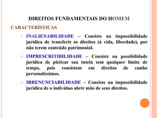 DIREITOS FUNDAMENTAIS DO HOMEM
CARACTERÍSTICAS
 INALIENABILIDADE – Consiste na impossibilidade
jurídica de transferir os direitos (à vida, liberdade), por
não terem conteúdo patrimonial.
 IMPRESCRITIBILIDADE – Consiste na possibilidade
jurídica de pleitear sua tutela sem qualquer limite de
tempo, pois consistem em direitos de cunho
personalíssimos.
 IRRENUNCIABILIDADE – Consiste na impossibilidade
jurídica de o indivíduo abrir mão de seus direitos.
 