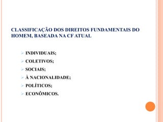 CLASSIFICAÇÃO DOS DIREITOS FUNDAMENTAIS DO
HOMEM, BASEADA NA CF ATUAL
 INDIVIDUAIS;
 COLETIVOS;
 SOCIAIS;
 À NACIONALIDADE;
 POLÍTICOS;
 ECONÔMICOS.
 