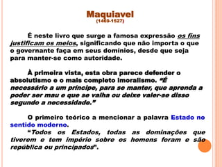 É neste livro que surge a famosa expressão os fins
justificam os meios, significando que não importa o que
o governante faça em seus domínios, desde que seja
para manter-se como autoridade.
À primeira vista, esta obra parece defender o
absolutismo e o mais completo imoralismo. “É
necessário a um príncipe, para se manter, que aprenda a
poder ser mau e que se valha ou deixe valer-se disso
segundo a necessidade.”
O primeiro teórico a mencionar a palavra Estado no
sentido moderno.
“Todos os Estados, todas as dominações que
tiverem e tem império sobre os homens foram e são
república ou principados”.
Maquiavel
(1469-1527)
 