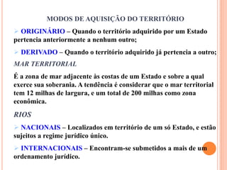 MODOS DE AQUISIÇÃO DO TERRITÓRIO
 ORIGINÁRIO – Quando o território adquirido por um Estado
pertencia anteriormente a nenhum outro;
 DERIVADO – Quando o território adquirido já pertencia a outro;
MAR TERRITORIAL
É a zona de mar adjacente às costas de um Estado e sobre a qual
exerce sua soberania. A tendência é considerar que o mar territorial
tem 12 milhas de largura, e um total de 200 milhas como zona
econômica.
RIOS
 NACIONAIS – Localizados em território de um só Estado, e estão
sujeitos a regime jurídico único.
 INTERNACIONAIS – Encontram-se submetidos a mais de um
ordenamento jurídico.
 