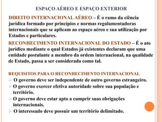 ESPAÇO AÉREO E ESPAÇO EXTERIOR
DIREITO INTERNACIONAL AÉREO – É o ramo da ciência
jurídica formado por princípios e normas regulamentadoras
internacionais que se aplicam ao espaço aéreo e sua utilização por
Estados e particulares.
RECONHECIMENTO INTERNACIONAL DO ESTADO – É o ato
jurídico mediante o qual Estados já existentes declaram que uma
entidade postulante a membro da ordem internacional, na qualidade
de Estado, passa a ser considerada como tal.
REQUISITOS PARA O RECONHECIMENTO INTERNACIONAL
 O governo deve ser independente de outro governo estrangeiro.
O governo exercer efetiva autoridade sobre sua população e
território.
O governo deve estar apto a cumprir suas obrigações
internacionais.
 O interessado deve possuir um território delimitado.
 