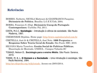 BOBBIO, Norberto; NICOLA Matteucci & GIANFRANCO Pasquino.
Dicionário de Política. Brasília: L.G.E E Unb, 2004.
BORBA, Francisco S. (Org). Dicionário Unesp do Português
Contemporâneo. Curitiba: Piá, 2011.
COSTA, M.C.C. Sociologia – Introdução à ciência da sociedade. São Paulo:
Moderna, 1987.
CREMONESE Dejalma. Home page: http://www.capitalsocialsul.com.br
CRETELLA, José Jr & CRETELLA, José Neto. 1000 Perguntas e
Respostas Sobre Teoria Geral do Estado. São Paulo: SBC, 2010.
SILVANA Marta Tumelero. Gestão Social de Políticas Públicas.
Dissertação de Mestrado. UNISUL - Campus Tubarão-SC
TOMAZI, Nelson D.. Sociologia para o ensino Médio. São Paulo: Saraiva,
2010.
TORRE, M. B. L. O Homem e a Sociedade – Uma introdução à sociologia. São
Paulo:Nacional, 1984.
http://pt.eikipedia.org./wiki/estado. Acesso em 29/01/2014.
Referências
 