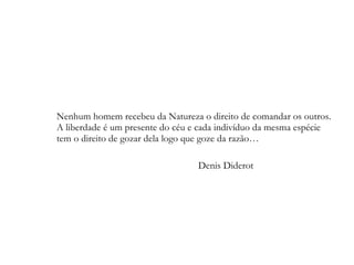 Nenhum homem recebeu da Natureza o direito de comandar os outros.  A liberdade é um presente do céu e cada indivíduo da mesma espécie  tem o direito de gozar dela logo que goze da razão…  Denis Diderot 