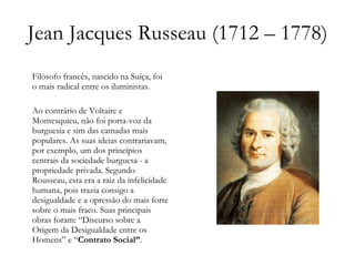 Jean Jacques Russeau (1712 – 1778) Filósofo francês, nascido na Suíça, foi o mais radical entre os iluministas. Ao contrário de Voltaire e Montesquieu, não foi porta-voz da burguesia e sim das camadas mais populares. As suas ideias contrariavam, por exemplo, um dos princípios centrais da sociedade burguesa - a propriedade privada. Segundo Rousseau, esta era a raiz da infelicidade humana, pois trazia consigo a desigualdade e a opressão do mais forte sobre o mais fraco. Suas principais obras foram: “Discurso sobre a Origem da Desigualdade entre os Homens” e “ Contrato Social” .  