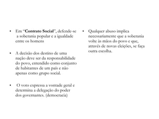 Em “ Contrato Social ”, defende-se  a soberania popular e a igualdade entre os homens A decisão dos destino de uma nação deve ser da responsabilidade do povo, entendido como conjunto de habitantes de um país e não apenas como grupo social. O voto expressa a vontade geral e determina a delegação do poder dos governantes. (democracia) Qualquer abuso implica necessariamente que a soberania volte às mãos do povo e que, através de novas eleições, se faça outra escolha.  
