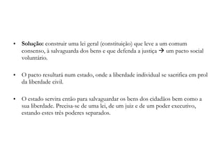 Solução:  construir uma lei geral (constituição) que leve a um comum consenso, à salvaguarda dos bens e que defenda a justiça    um pacto social voluntário. O pacto resultará num estado, onde a liberdade individual se sacrifica em prol da liberdade civil. O estado servira então para salvaguardar os bens dos cidadãos bem como a sua liberdade. Precisa-se de uma lei, de um juiz e de um poder executivo, estando estes três poderes separados. 