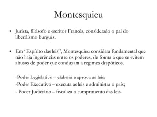 Montesquieu Jurista, filósofo e escritor Francês, considerado o pai do liberalismo burguês.  Em “Espírito das leis”, Montesquieu considera fundamental que não haja ingerências entre os poderes, de forma a que se evitem abusos de poder que conduzam a regimes despóticos. -Poder Legislativo – elabora e aprova as leis;  -Poder Executivo – executa as leis e administra o país; - Poder Judiciário – fiscaliza o cumprimento das leis. 