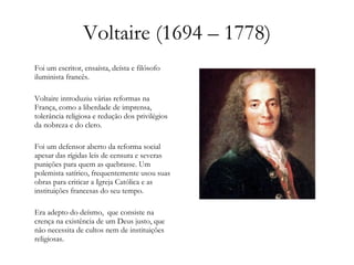 Voltaire (1694 – 1778) Foi um escritor, ensaísta, deísta e filósofo iluminista francês. Voltaire introduziu várias reformas na França, como a liberdade de imprensa, tolerância religiosa e redução dos privilégios da nobreza e do clero. Foi um defensor aberto da reforma social apesar das rígidas leis de censura e severas punições para quem as quebrasse. Um polemista satírico, frequentemente usou suas obras para criticar a Igreja Católica e as instituições francesas do seu tempo. Era adepto do deísmo,  que consiste na crença na existência de um Deus justo, que não necessita de cultos nem de instituições religiosas. 