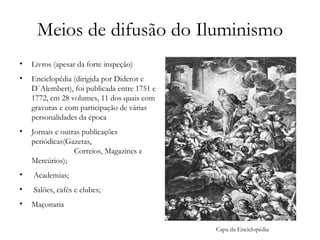 Meios de difusão do Iluminismo Livros (apesar da forte inspeção) Enciclopédia (dirigida por Diderot e D`Alembert), foi publicada entre 1751 e 1772, em 28 volumes, 11 dos quais com gravuras e com participação de várias personalidades da época Jornais e outras publicações periódicas(Gazetas,  Correios, Magazines e Mercúrios); Academias; Salões, cafés e clubes; Maçonaria  Capa da Enciclopédia 