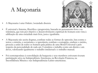 A Maçonaria A Maçonaria é uma Ordem /sociedade discreta É universal e fraterna, filosófica e progressista, baseada no pensamento livre e na tolerância, que tem por objetivo o desenvolvimento espiritual do homem com vista à edificação de uma sociedade mais livre, justa e igualitária. A Maçonaria não aceita dogmas, combate todas as formas de opressão, luta contra o terror, a miséria, o sectarismo e a ignorância, combate a corrupção, enaltece o mérito, procura a união de todos os homens pela prática de uma Moral Universal e pelo respeito da personalidade de cada um. Considera o trabalho como um direito e um dever, valorizando igualmente o trabalho intelectual e o trabalho manual. Foi contemporânea à consolidação da burguesia e seus membros estiveram tiveram participação ativa na Independência Americana, na Revolução Francesa, na Inconfidência Mineira e nas Independências Latino-americanas.  