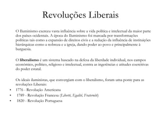 Revoluções Liberais O Iluminismo exerceu vasta influência sobre a vida política e intelectual da maior parte dos países ocidentais. A época do Iluminismo foi marcada por transformações políticas tais como a expansão de direitos civis e a redução da influência de instituições hierárquicas como a nobreza e a igreja, dando poder ao povo e principalmente à burguesia. O  liberalismo  é um sistema baseado na defesa da liberdade individual, nos campos económico, político, religioso e intelectual, contra as ingerências e atitudes coercitivas do poder estatal. Os ideais iluministas, que convergiam com o liberalismo, foram uma ponte para as revoluções Liberais: 1776 - Revolução Americana  1789 - Revolução Francesa ( Liberté, Egalité, Fraternité ) 1820 - Revolução Portuguesa 