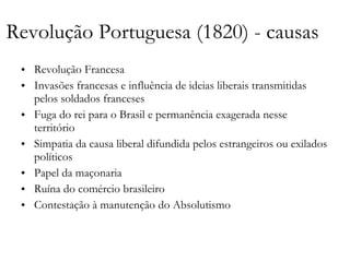 Revolução Portuguesa (1820) - causas Revolução Francesa Invasões francesas e influência de ideias liberais transmitidas pelos soldados franceses Fuga do rei para o Brasil e permanência exagerada nesse território Simpatia da causa liberal difundida pelos estrangeiros ou exilados políticos Papel da maçonaria Ruína do comércio brasileiro  Contestação à manutenção do Absolutismo 