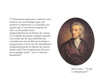 "O Iluminismo representa a saída dos seres humanos de uma tutelagem que estes mesmos se impuseram a si. Tutelados são aqueles que se encontram incapazes de fazer uso da própria razão independentemente da direção de outrem. É-se culpado da própria tutelagem quando esta resulta não de uma deficiência do entendimento mas da falta de resolução e coragem para se fazer uso do entendimento independentemente da direção de outrem. Sapere aude! Tem coragem para fazer uso da tua própria razão! - esse é o lema do Iluminismo" John Locke – “O que é o Iluminismo?”  