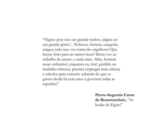 “ Fígaro: pois sois um grande senhor, julgais ser um grande génio!... Nobreza, fortuna, categoria, cargos; tudo isso vos torna tão orgulhoso! Que haveis feito para ter tantos bens? Deste-vos ao trabalho de nascer, e nada mais. Aliás, homem assaz ordinário!, enquanto eu, irra!, perdido na multidão obscura, precisei empregar mais ciência e calculos para somente subsistir do que os gastos desde há cem anos a governar todas as espanhas” Pierre-Augustin Caron de Beaumarchais,  “As bodas de Fígaro” 