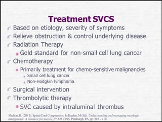 Treatment SVCS
Based on etiology, severity of symptoms
Relieve obstruction & control underlying disease
Radiation Therapy
Gold standard for non-small cell lung cancer
Chemotherapy
Primarily treatment for chemo-sensitive malignancies
Small cell lung cancer
Non-Hodgkin lymphoma
Surgical intervention
Thrombolytic therapy
SVC caused by intraluminal thrombus
Shelton, B. (2013). SpinalCord Compression. In Kaplan,M (Ed). Understandingand managing oncologic
emergencies: A resource for nurses,2nd ED. ONS, Pittsburgh, PA.pp: 385 - 410.
 