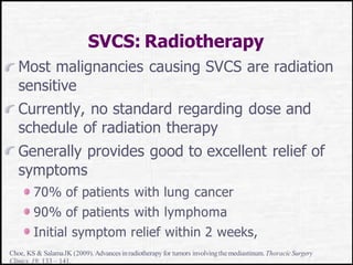 SVCS: Radiotherapy
Most malignancies causing SVCS are radiation
sensitive
Currently, no standard regarding dose and
schedule of radiation therapy
Generally provides good to excellent relief of
symptoms
70% of patients with lung cancer
90% of patients with lymphoma
Initial symptom relief within 2 weeks,
Choe, KS & SalamaJK (2009).Advances inradiotherapy for tumors involvingthe mediastinum.ThoracicSurgery
Clinics,19, 133 – 141.
 