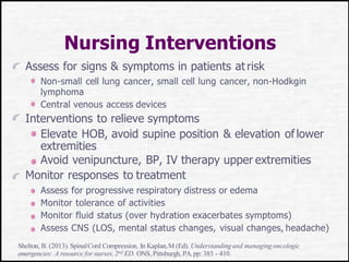 Nursing Interventions
Assess for signs & symptoms in patients at risk
Non-small cell lung cancer, small cell lung cancer, non-Hodkgin
lymphoma
Central venous access devices
Interventions to relieve symptoms
Elevate HOB, avoid supine position & elevation oflower
extremities
Avoid venipuncture, BP, IV therapy upper extremities
Monitor responses to treatment
Assess for progressive respiratory distress or edema
Monitor tolerance of activities
Monitor fluid status (over hydration exacerbates symptoms)
Assess CNS (LOS, mental status changes, visual changes, headache)
Shelton, B. (2013). SpinalCord Compression. In Kaplan,M (Ed). Understandingand managing oncologic
emergencies: A resource for nurses,2nd ED. ONS, Pittsburgh, PA.pp: 385 - 410.
 