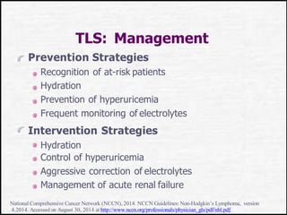 TLS: Management
Prevention Strategies
Recognition of at-risk patients
Hydration
Prevention of hyperuricemia
Frequent monitoring of electrolytes
Intervention Strategies
Hydration
Control of hyperuricemia
Aggressive correction of electrolytes
Management of acute renal failure
National Comprehensive Cancer Network (NCCN),2014. NCCN Guidelines:Non-Hodgkin’s Lymphoma, version
4.2014. Accessed on August 30, 2014 at http://www.nccn.org/professionals/physician_gls/pdf/nhl.pdf.
 