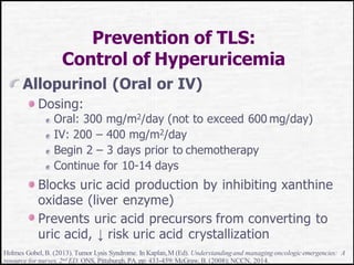 Prevention of TLS:
Control of Hyperuricemia
Allopurinol (Oral or IV)
Dosing:
Oral: 300 mg/m2/day (not to exceed 600 mg/day)
IV: 200 – 400 mg/m2/day
Begin 2 – 3 days prior to chemotherapy
Continue for 10-14 days
Blocks uric acid production by inhibiting xanthine
oxidase (liver enzyme)
Prevents uric acid precursors from converting to
uric acid, ↓ risk uric acid crystallization
Holmes Gobel,B. (2013). Tumor Lysis Syndrome. In Kaplan,M (Ed). Understandingand managing oncologicemergencies: A
resource for nurses,2nd ED. ONS, Pittsburgh,PA. pp: 433-459;McGraw,B. (2008);NCCN, 2014.
 