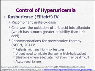 Control of Hyperuricemia
Rasburicase (Elitek®) IV
Recombinant urate-oxidase
Catalyzes the oxidation of uric acid into allantoin
(which has a much greater solubility than uric
acid)
Recommendations for preventative therapy
(NCCN, 2014):
Patients with any high-risk features
Urgent need to initiate therapy in high-bulk patient
Situations where adequate hydration may be difficult
Acute renal failure
Sanofi-AventisUS, 2011.ElitekPackage Insert. Bridgewater,NJ.;NCCN, 2014. NCCN Guidelines: Non-Hodgkin’s
Lymphoma,v4.2014. Accessed on August 30, 2014 at http://www.nccn.org/professionals/physician_gls/pdf/nhl.pd
f.
 