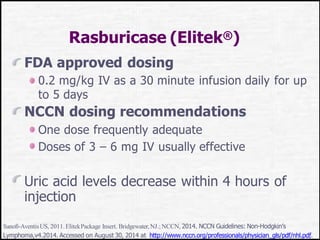 Rasburicase (Elitek®)
FDA approved dosing
0.2 mg/kg IV as a 30 minute infusion daily for up
to 5 days
NCCN dosing recommendations
One dose frequently adequate
Doses of 3 – 6 mg IV usually effective
Uric acid levels decrease within 4 hours of
injection
Sanofi-AventisUS, 2011.ElitekPackage Insert. Bridgewater,NJ.;NCCN, 2014. NCCN Guidelines: Non-Hodgkin’s
Lymphoma,v4.2014. Accessed on August 30, 2014 at http://www.nccn.org/professionals/physician_gls/pdf/nhl.pdf.
 